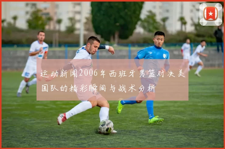 运动新闻2006年西班牙男篮对决美国队的精彩瞬间与战术分析