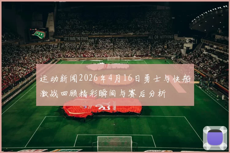 运动新闻2026年4月16日勇士与快船激战回顾精彩瞬间与赛后分析