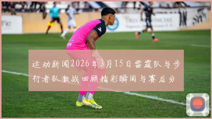 运动新闻2026年3月15日雷霆队与步行者队激战回顾精彩瞬间与赛后分析