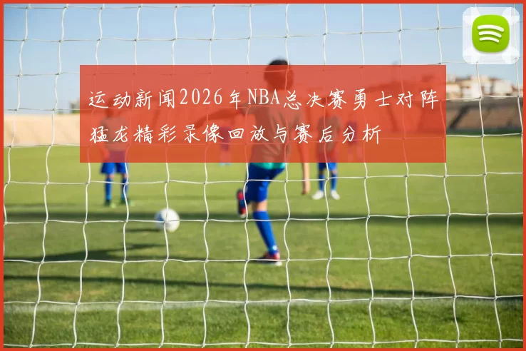 运动新闻2026年NBA总决赛勇士对阵猛龙精彩录像回放与赛后分析