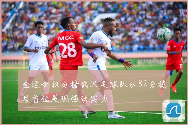 全运会积分榜武汉足球队以82分稳居首位展现强劲实力