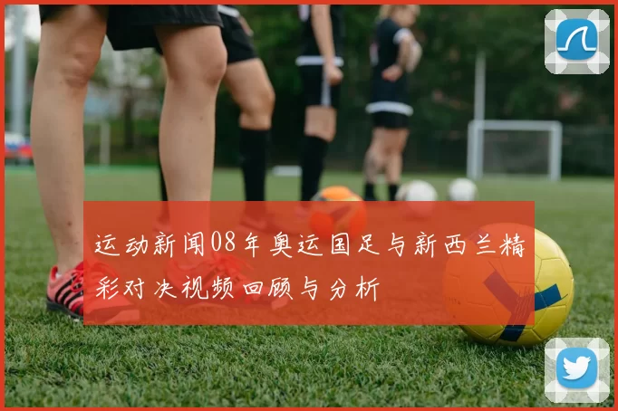 运动新闻08年奥运国足与新西兰精彩对决视频回顾与分析